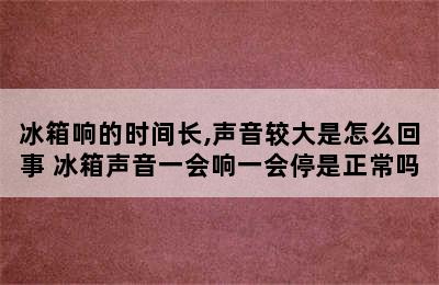 冰箱响的时间长,声音较大是怎么回事 冰箱声音一会响一会停是正常吗